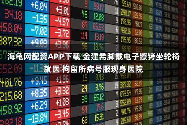 海龟网配资APP下载 金建希脚戴电子镣铐坐轮椅就医 拘留所病号服现身医院