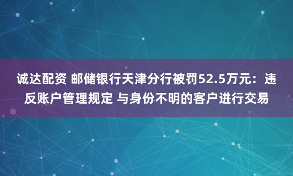 诚达配资 邮储银行天津分行被罚52.5万元：违反账户管理规定 与身份不明的客户进行交易
