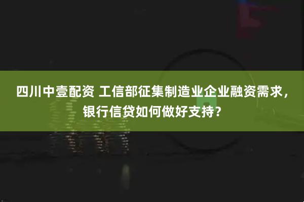 四川中壹配资 工信部征集制造业企业融资需求，银行信贷如何做好支持？