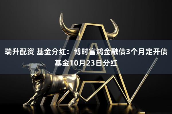 瑞升配资 基金分红：博时富鸿金融债3个月定开债基金10月23日分红