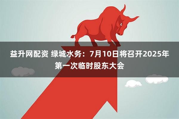 益升网配资 绿城水务：7月10日将召开2025年第一次临时股东大会