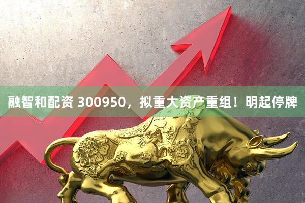 融智和配资 300950，拟重大资产重组！明起停牌