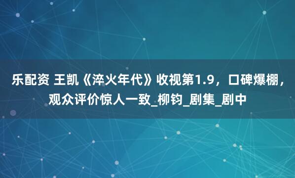 乐配资 王凯《淬火年代》收视第1.9，口碑爆棚，观众评价惊人一致_柳钧_剧集_剧中