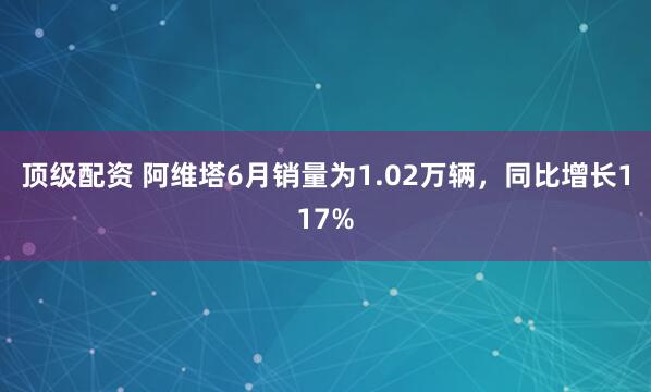 顶级配资 阿维塔6月销量为1.02万辆，同比增长117%