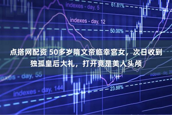 点搭网配资 50多岁隋文帝临幸宫女，次日收到独孤皇后大礼，打开竟是美人头颅